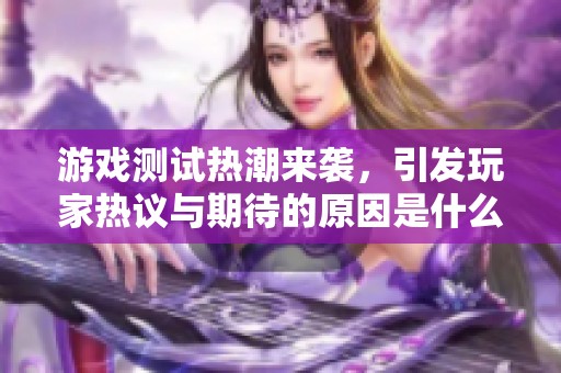 游戏测试热潮来袭，引发玩家热议与期待的原因是什么