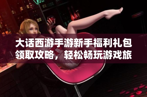 大话西游手游新手福利礼包领取攻略，轻松畅玩游戏旅程