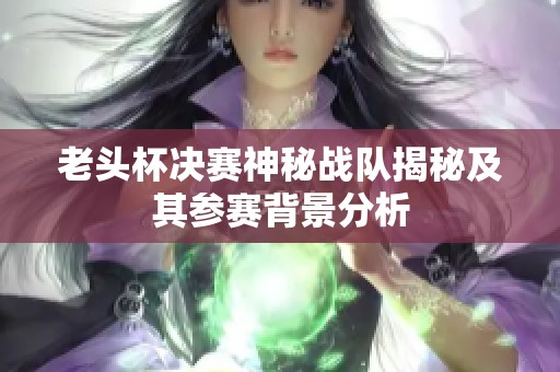 老头杯决赛神秘战队揭秘及其参赛背景分析