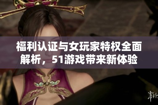 福利认证与女玩家特权全面解析，51游戏带来新体验