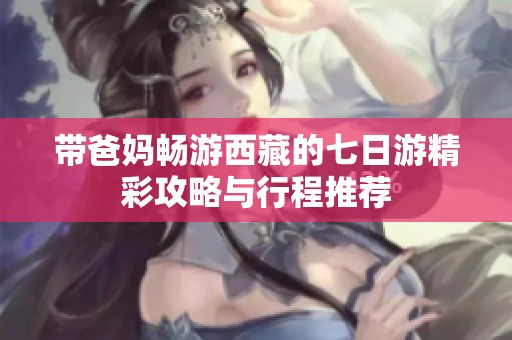 带爸妈畅游西藏的七日游精彩攻略与行程推荐