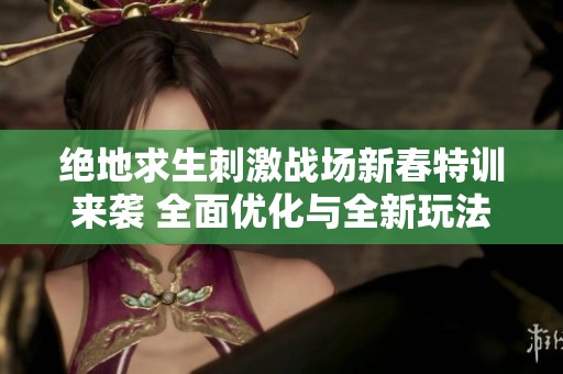 绝地求生刺激战场新春特训来袭 全面优化与全新玩法体验揭秘