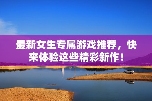 最新女生专属游戏推荐，快来体验这些精彩新作！