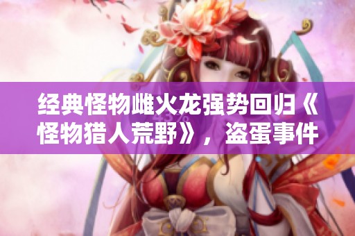 经典怪物雌火龙强势回归《怪物猎人荒野》，盗蛋事件引发猎人热潮