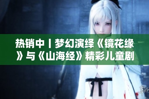 热销中丨梦幻演绎《镜花缘》与《山海经》精彩儿童剧即将开幕