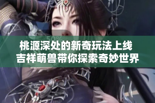 桃源深处的新奇玩法上线 吉祥萌兽带你探索奇妙世界