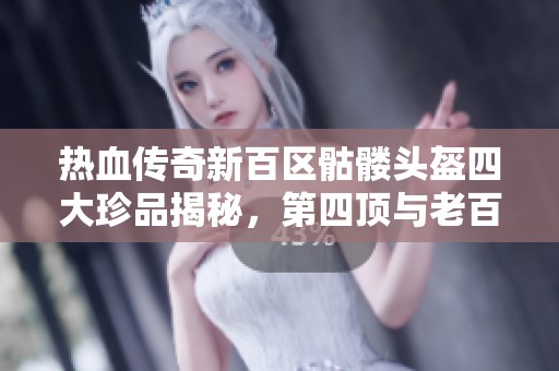 热血传奇新百区骷髅头盔四大珍品揭秘，第四顶与老百区属性对比分析