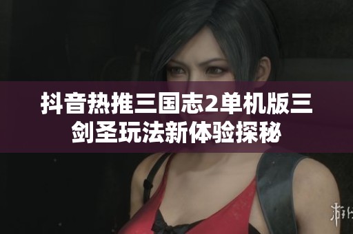抖音热推三国志2单机版三剑圣玩法新体验探秘