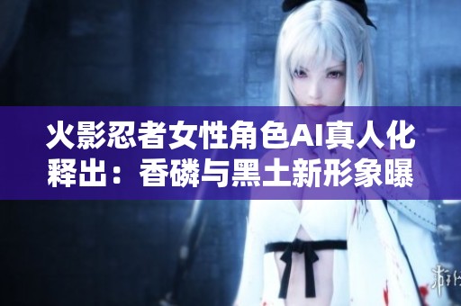 火影忍者女性角色AI真人化释出：香磷与黑土新形象曝光