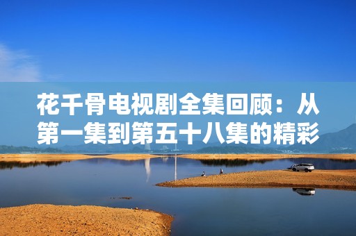 花千骨电视剧全集回顾：从第一集到第五十八集的精彩剧情分析