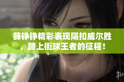 薛铮铮精彩表现隔扣威尔胜，踏上街球王者的征程！