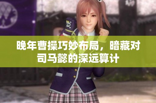 晚年曹操巧妙布局，暗藏对司马懿的深远算计