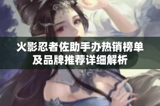 火影忍者佐助手办热销榜单及品牌推荐详细解析