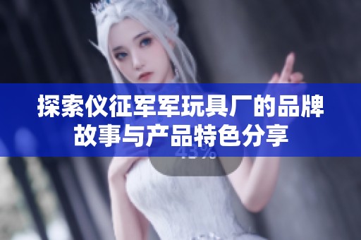 探索仪征军军玩具厂的品牌故事与产品特色分享