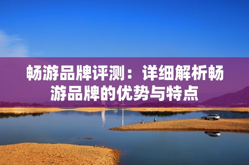畅游品牌评测：详细解析畅游品牌的优势与特点