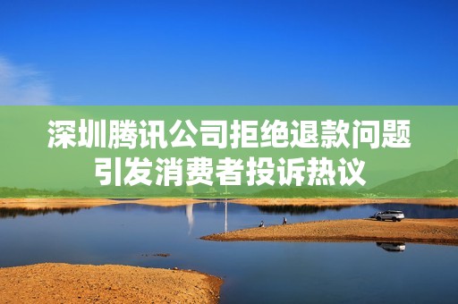 深圳腾讯公司拒绝退款问题引发消费者投诉热议