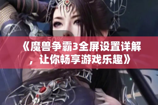 《魔兽争霸3全屏设置详解，让你畅享游戏乐趣》