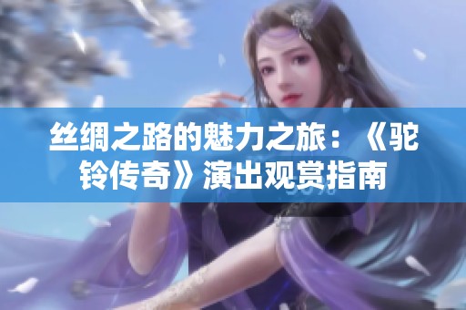 丝绸之路的魅力之旅：《驼铃传奇》演出观赏指南