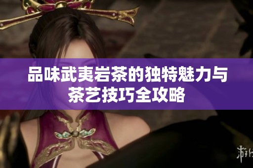 品味武夷岩茶的独特魅力与茶艺技巧全攻略