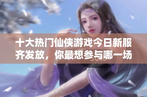 十大热门仙侠游戏今日新服齐发放，你最想参与哪一场盛宴呢