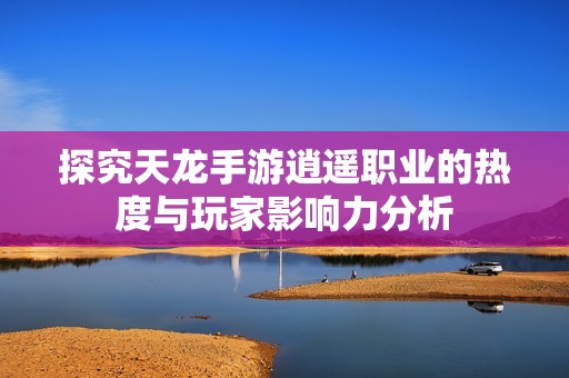 探究天龙手游逍遥职业的热度与玩家影响力分析