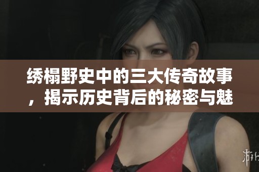 绣榻野史中的三大传奇故事，揭示历史背后的秘密与魅力
