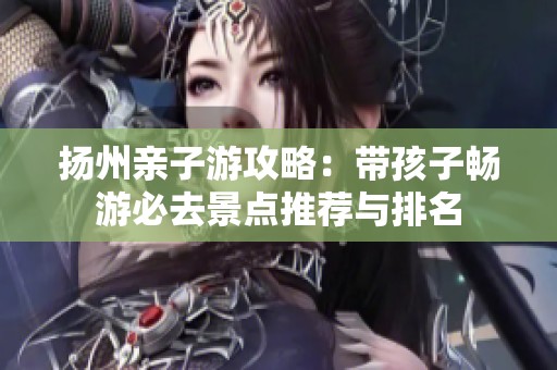 扬州亲子游攻略：带孩子畅游必去景点推荐与排名