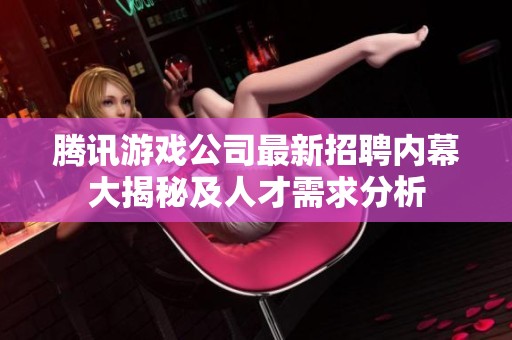 腾讯游戏公司最新招聘内幕大揭秘及人才需求分析