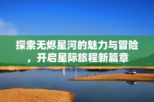 探索无烬星河的魅力与冒险，开启星际旅程新篇章