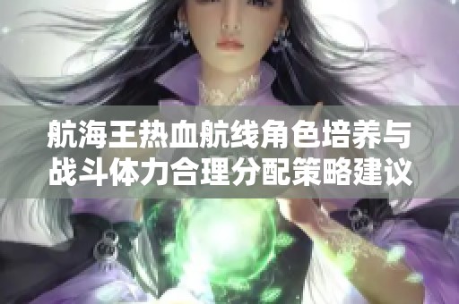 航海王热血航线角色培养与战斗体力合理分配策略建议