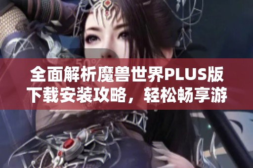 全面解析魔兽世界PLUS版下载安装攻略，轻松畅享游戏乐趣