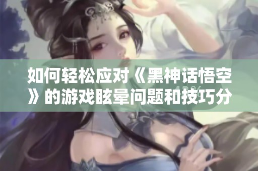 如何轻松应对《黑神话悟空》的游戏眩晕问题和技巧分享
