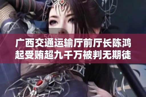 广西交通运输厅前厅长陈鸿起受贿超九千万被判无期徒刑