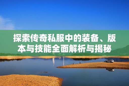 探索传奇私服中的装备、版本与技能全面解析与揭秘