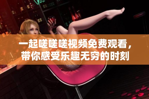 一起嗟嗟嗟视频免费观看，带你感受乐趣无穷的时刻