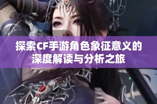 探索CF手游角色象征意义的深度解读与分析之旅