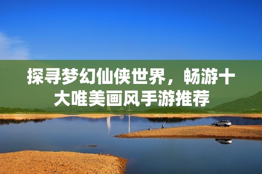 探寻梦幻仙侠世界，畅游十大唯美画风手游推荐