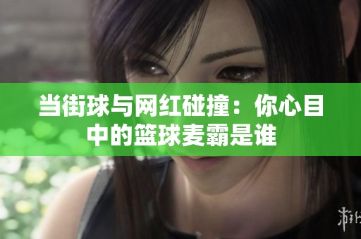 当街球与网红碰撞：你心目中的篮球麦霸是谁