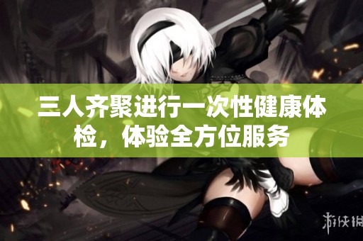 三人齐聚进行一次性健康体检，体验全方位服务