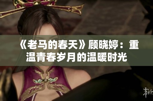 《老马的春天》顾晓婷：重温青春岁月的温暖时光
