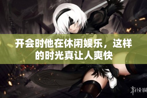 开会时他在休闲娱乐，这样的时光真让人爽快