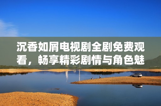 沉香如屑电视剧全剧免费观看，畅享精彩剧情与角色魅力